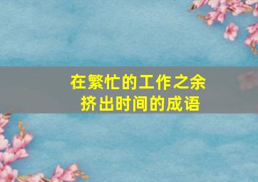 在繁忙的工作之余 挤出时间的成语